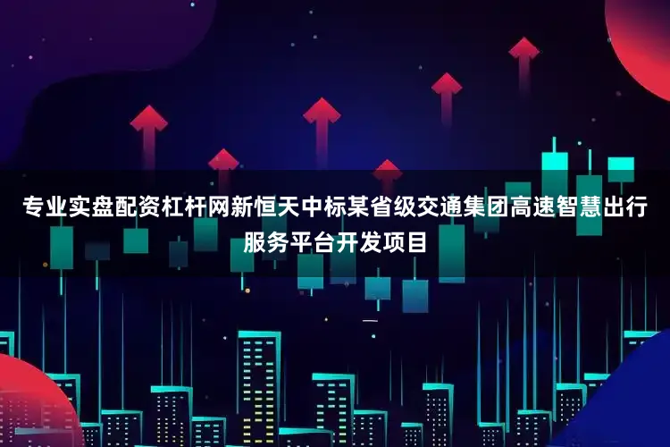 专业实盘配资杠杆网新恒天中标某省级交通集团高速智慧出行服务平台开发项目