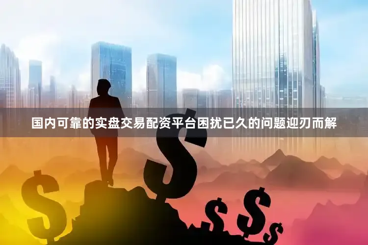 国内可靠的实盘交易配资平台困扰已久的问题迎刃而解