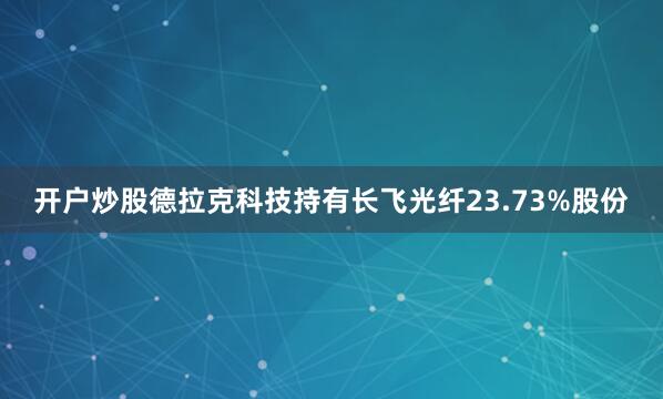 开户炒股德拉克科技持有长飞光纤23.73%股份