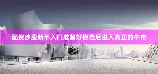 配资炒股新手入门准备好换挡后进入真正的牛市